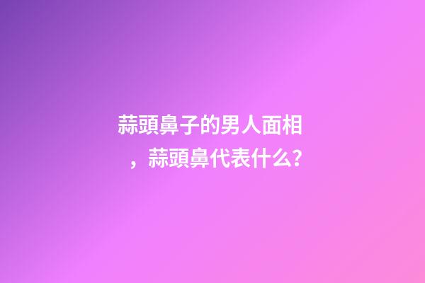 蒜頭鼻子的男人面相，蒜頭鼻代表什么？